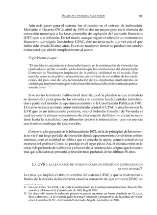 INGRESOS Y VIVIENDA PARA TODOS                                    91

   Aún más grave para el sistema fue el cambio en el sistema de indexación.
Mediante el Decreto 678 de abril de 1993 se dio un mayor peso en la fórmula de
corrección monetaria a las tasas promedio de captación del mercado financiero
(DTF) que a la inflación. De tal modo, aunque siguió existiendo un instrumento
financiero que seguía llamándose UPAC, éste no tenía nada que ver con el que
había sido creado 20 años atrás. Es en ese momento donde se produce un cambio
estructural que afectó completamente al sector.

    El problema es que:

    “El modelo de crecimiento y desarrollo basado en la construcción de vivienda fue
    cambiado sin recibir a cambio nada distinto que las orientaciones del denominado
    Consenso de Washington inspirador de la política neoliberal en el mundo. Este
    modelo, como es de público conocimiento, no proviene de un análisis de las condi-
    ciones del país, sino de una recomendación de los organismos multilaterales de
    crédito que implementaron por todo el mundo en desarrollo el denominado pensa-
    miento único…31.

    Si se revisa la historia institucional descrita, podría plantearse que el modelo
se desmontó a principios de los noventa con cambios fundamentales introduci-
dos a partir del modelo de apertura económica y la Constitución Política de 1991.
El nuevo sistema no tenía como instrumento central el UPAC y mucho menos la
UVR que es un instrumento posterior, sino el Subsidio Familiar de Vivienda el
cual representa el nuevo mecanismo de intervención del Estado y el cual se man-
tiene hasta la actualidad, con diferentes énfasis e intensidades, pero en esencia
con el mismo enfoque de intervención.

    Contrario a lo que pasó en la bifurcación de 1972, en la de principios de los noven-
ta se vivió un largo período de transición donde aparentemente convivieron ambos
sistemas, pero en realidad se debió a que el período de ajuste, como lo señaló en su
momento el profesor CURRIE, se produjo en el largo plazo. Así, el sistema entró en la
crisis más profunda de su historia y el sector de la construcción, al igual que la econo-
mía que solía jalonar, presentó la recesión más profunda de los últimos 50 años.


       LA UVR Y LA LEY MARCO DE VIVIENDA COMO UN INTENTO DE CONFIGURAR UN
                                                                                NUEVO SISTEMA32

La crisis que implicó el abrupto cambio del sistema UPAC y que se materializó a
finales de la década de los noventa causó la sensación de que el nuevo UPAC no

31 GIRALDO, FABIO, “La UPAC y la Corte Constitucional” en Construyendo democracia, Mesa de Pro-
   moción y Defensa de la Constitución de 1991, Bogotá 1999.
32 Un desarrollo atento de todo este proceso se puede encontrar en forma detallada en: CUÉLLAR,
   MARÍA MERCEDES, ¿A la vivienda quién la ronda?: situación y perspectivas de la política de vivien-
   da en Colombia, ICAV – Universidad Externado, Bogotá, noviembre de 2006.
 