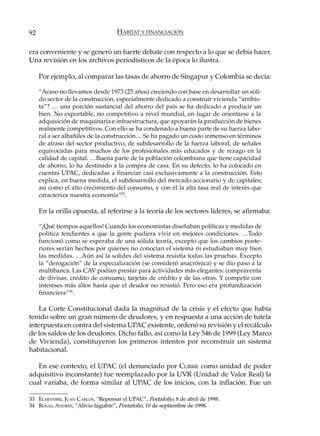 92                                  HÁBITAT Y FINANCIACIÓN

era conveniente y se generó un fuerte debate con respecto a lo que se debía hacer.
Una revisión en los archivos periodísticos de la época lo ilustra.

     Por ejemplo, al comparar las tasas de ahorro de Singapur y Colombia se decía:

     “Acaso no llevamos desde 1973 (25 años) creciendo con base en desarrollar un sóli-
     do sector de la construcción, especialmente dedicado a construir vivienda “arribis-
     ta”? … una porción sustancial del ahorro del país se ha dedicado a producir un
     bien. No exportable, no competitivo a nivel mundial, en lugar de orientarse a la
     adquisición de maquinaria e infraestructura, que apoyarán la producción de bienes
     realmente competitivos. Con ello se ha condenado a buena parte de su fuerza labo-
     ral a ser albañiles de la construcción… Se ha pagado un costo inmenso en términos
     de atraso del sector productivo, de subdesarrollo de la fuerza laboral, de señales
     equivocadas para muchos de los profesionales más educados y de rezago en la
     calidad de capital. …Buena parte de la población colombiana que tiene capacidad
     de ahorro, lo ha destinado a la compra de casa. En su defecto, lo ha colocado en
     cuentas UPAC, dedicadas a financiar casi exclusivamente a la construcción. Esto
     explica, en buena medida, el subdesarrollo del mercado accionario y de capitales;
     así como el alto crecimiento del consumo, y con él la alta tasa real de interés que
     caracteriza nuestra economía”33.

     En la orilla opuesta, al referirse a la teoría de los sectores líderes, se afirmaba:

     “¡Qué tiempos aquellos! Cuando los economistas diseñaban políticas y medidas de
     política tendientes a que la gente pudiera vivir en mejores condiciones. …Todo
     funcionó como se esperaba de una sólida teoría, excepto que los cambios poste-
     riores serían hechos por quienes no conocían el sistema ni estudiaban muy bien
     las medidas. …Aún así la solides del sistema resistía todas las pruebas. Excepto
     la “derogación” de la especialización (se consideró anacrónica) y se dio paso a la
     multibanca. Las CAV podían prestar para actividades más elegantes: compraventa
     de divisas, crédito de consumo, tarjetas de crédito y de las otras. Y competir con
     intereses más altos hasta que el deudor no resistió. Pero eso era profundización
     financiera”34.

   La Corte Constitucional dada la magnitud de la crisis y el efecto que había
tenido sobre un gran número de deudores, y en respuesta a una acción de tutela
interpuesta en contra del sistema UPAC existente, ordenó su revisión y el recálculo
de los saldos de los deudores. Dicho fallo, así como la Ley 546 de 1999 (Ley Marco
de Vivienda), constituyeron los primeros intentos por reconstruir un sistema
habitacional.

   En ese contexto, el UPAC (el denunciado por CURRIE como unidad de poder
adquisitivo inconstante) fue reemplazado por la UVR (Unidad de Valor Real) la
cual variaba, de forma similar al UPAC de los inicios, con la inflación. Fue un

33 ECHEVERRI, JUAN CARLOS, “Repensar el UPAC”, Portafolio, 8 de abril de 1998.
34 ROSAS, ANDRÉS, “Alivio lúgubre”, Portafolio, 10 de septiembre de 1998.
 