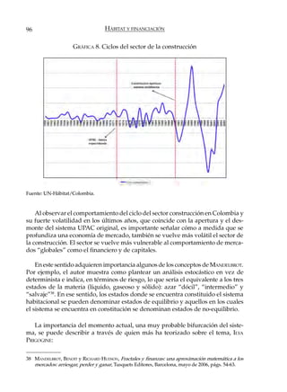 96                                HÁBITAT Y FINANCIACIÓN

                    GRÁFICA 8. Ciclos del sector de la construcción




Fuente: UN-Hábitat/Colombia.



    Al observar el comportamiento del ciclo del sector construcción en Colombia y
su fuerte volatilidad en los últimos años, que coincide con la apertura y el des-
monte del sistema UPAC original, es importante señalar cómo a medida que se
profundiza una economía de mercado, también se vuelve más volátil el sector de
la construcción. El sector se vuelve más vulnerable al comportamiento de merca-
dos “globales” como el financiero y de capitales.

    En este sentido adquieren importancia algunos de los conceptos de MANDELBROT.
Por ejemplo, el autor muestra como plantear un análisis estocástico en vez de
determinista e indica, en términos de riesgo, lo que sería el equivalente a los tres
estados de la materia (líquido, gaseoso y sólido): azar “dócil”, “intermedio” y
“salvaje”38. En ese sentido, los estados donde se encuentra constituido el sistema
habitacional se pueden denominar estados de equilibrio y aquellos en los cuales
el sistema se encuentra en constitución se denominan estados de no-equilibrio.

   La importancia del momento actual, una muy probable bifurcación del siste-
ma, se puede describir a través de quien más ha teorizado sobre el tema, ILYA
PRIGOGINE:

38 MANDELBROT, BENOIT y RICHARD HUDSON, Fractales y finanzas: una aproximación matemática a los
   mercados: arriesgar, perder y ganar, Tusquets Editores, Barcelona, mayo de 2006, págs. 54-63.
 