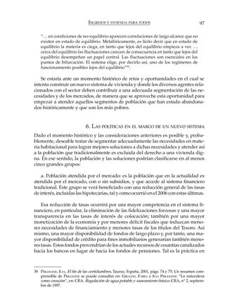 INGRESOS Y VIVIENDA PARA TODOS                                    97

   “… en condiciones de no–equilibrio aparecen correlaciones de largo alcance que no
   existen en estado de equilibrio. Metafóricamente, es lícito decir que en estado de
   equilibrio la materia es ciega, en tanto que lejos del equilibrio empieza a ver. …
   cerca del equilibrio las fluctuaciones carecen de consecuencia en tanto que lejos del
   equilibrio desempeñan un papel central. Las fluctuaciones son esenciales en los
   puntos de bifurcación. El sistema elige, por decirlo así, uno de los regímenes de
   funcionamiento posibles lejos del equilibrio”39.

   Se estaría ante un momento histórico de retos y oportunidades en el cual se
intenta construir un nuevo sistema de vivienda y donde los diversos agentes rela-
cionados con el sector deben contribuir a una adecuada segmentación de las ne-
cesidades y de los mercados, de manera que se aproveche esta oportunidad para
empezar a atender aquellos segmentos de población que han estado abandona-
dos históricamente y que son los más pobres.


                              6. LAS POLÍTICAS EN EL MARCO DE UN NUEVO SISTEMA
Dado el momento histórico y las consideraciones anteriores es posible y, proba-
blemente, deseable tratar de segmentar adecuadamente las necesidades en mate-
ria habitacional para lograr mejores soluciones a dichas necesidades y atender así
a la población que tradicionalmente es excluida del derecho a una vivienda dig-
na. En ese sentido, la población y las soluciones podrían clasificarse en al menos
cinco grandes grupos:

    a. Población atendida por el mercado: es la población que en la actualidad es
atendida por el mercado, con o sin subsidios, y que accede al sistema financiero
tradicional. Este grupo se verá beneficiado con una reducción general de las tasas
de interés, incluidas las hipotecarias, tal y como ocurrió en el 2006 con estas últimas.

    Esa reducción de tasas ocurrirá por una mayor competencia en el sistema fi-
nanciero, en particular, la eliminación de las fidelizaciones forzosas y una mayor
transparencia en las tasas de interés de colocación; también por una mayor
monetización de la economía y por menores déficit fiscales que induzcan meno-
res necesidades de financiamiento y menores tasas de los títulos del Tesoro. Así
mismo, una mayor disponibilidad de fondos de largo plazo y, por tanto, una ma-
yor disponibilidad de crédito para fines inmobiliarios generarían también meno-
res tasas. Estos fondos provendrían de los actuales recursos de cesantías canalizados
hacia los bancos en lugar de hacia los fondos de pensiones. Tal es la práctica en



39 PRIGOGINE, ILYA, El fin de las certidumbres, Taurus, España, 2001, págs. 74 y 75. Un resumen com-
   prensible de PRIGOGINE se puede consultar en: GIRALDO, FABIO, e ILYA PRIGOGINE: “La naturaleza
   como creación”, en: CRA. Regulación de agua potable y saneamiento básico. CRA, n° 2, septiem-
   bre de 1997.
 