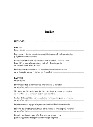 PRÓLOGO                                                             13




                                                        Índice

PRÓLOGO ......................................................................................................................


PARTE I
Introducción ....................................................................................................................

Ingresos y vivienda para todos, equilibrio general, ciclo económico
y capitalización de pobres .............................................................................................

Política constitucional de vivienda en Colombia –Estudio sobre
la modificación del precedente judicial y la autonomía
de las entidades territoriales– .......................................................................................

El marco constitucional de las decisiones económicas: el caso
de la financiación de vivienda en Colombia ..............................................................


PARTE II
Introducción ....................................................................................................................

Informalidad en el mercado de crédito para la vivienda
de interés social ...............................................................................................................

Mecanismos alternativos de fondeo y mejoras al marco normativo
de crédito para la vivienda social en Colombia .........................................................

Costeo de los créditos y microcréditos hipotecarios para la vivienda
de interés social ...............................................................................................................

Instrumentos de apoyo a la política de vivienda de interés social ..........................

El papel del ahorro programado en el acceso al crédito para vivienda
de interés social ...............................................................................................................

Caracterización del mercado de arrendamientos urbano
para el segmento de la población de bajos ingresos ..................................................
 