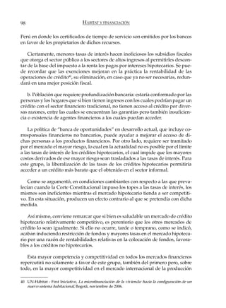 98                                 HÁBITAT Y FINANCIACIÓN

Perú en donde los certificados de tiempo de servicio son emitidos por los bancos
en favor de los propietarios de dichos recursos.

    Ciertamente, menores tasas de interés hacen inoficiosos los subsidios fiscales
que otorga el sector público a los sectores de altos ingresos al permitirles descon-
tar de la base del impuesto a la renta los pagos por intereses hipotecarios. Se pue-
de recordar que las exenciones mejoran en la práctica la rentabilidad de las
operaciones de crédito40, su eliminación, en caso que ya no ser necesarias, redun-
dará en una mejor posición fiscal.

    b. Población que requiere profundización bancaria: estaría conformado por las
personas y los hogares que si bien tienen ingresos con los cuales podrían pagar un
crédito con el sector financiero tradicional, no tienen acceso al crédito por diver-
sas razones, entre las cuales se encuentran las garantías pero también insuficien-
cia o existencia de agentes financieros a los cuales puedan acceder.

    La política de “banca de oportunidades” en desarrollo actual, que incluye co-
rresponsales financieros no bancarios, puede ayudar a mejorar el acceso de di-
chas personas a los productos financieros. Por otro lado, requiere ser tramitado
por el mercado el mayor riesgo, lo cual en la actualidad no es posible por el límite
a las tasas de interés de los créditos hipotecarios, el cual impide que los mayores
costos derivados de ese mayor riesgo sean trasladados a las tasas de interés. Para
este grupo, la liberalización de las tasas de los créditos hipotecarios permitiría
acceder a un crédito más barato que el obtenido en el sector informal.

    Como se argumentó, en condiciones cambiantes con respecto a las que preva-
lecían cuando la Corte Constitucional impuso los topes a las tasas de interés, los
mismos son ineficientes mientras el mercado hipotecario tienda a ser competiti-
vo. En esta situación, producen un efecto contrario al que se pretendía con dicha
medida.

    Así mismo, conviene remarcar que si bien es saludable un mercado de crédito
hipotecario relativamente competitivo, es perentorio que los otros mercados de
crédito lo sean igualmente. Si ello no ocurre, tarde o temprano, como se indicó,
acaban induciendo restricción de fondos y mayores tasas en el mercado hipoteca-
rio por una razón de rentabilidades relativas en la colocación de fondos, favora-
bles a los créditos no hipotecarios.

   Esta mayor competencia y competitividad en todos los mercados financieros
repercutirá no solamente a favor de este grupo, también del primero pero, sobre
todo, en la mayor competitividad en el mercado internacional de la producción

40 UN-Hábitat - First Iniciative, La microfinanciación de la vivienda: hacia la configuración de un
   nuevo sistema habitacional, Bogotá, noviembre de 2006.
 