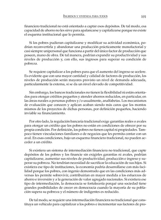 INGRESOS Y VIVIENDA PARA TODOS                        101

financiero tradicional no está orientado a captar esos depósitos. De tal modo, esa
capacidad de ahorro no les sirve para apalancarse y capitalizarse porque no existe
el esquema institucional que lo permita.

   Si los pobres pudieran capitalizarse y modificar su actividad económica, po-
drían reconvertirla y abandonar una producción prácticamente monofactorial y
casi siempre unipersonal que funciona a partir del único factor de producción que
poseen, mano de obra. De tal manera, podrían expandir su productividad y sus
niveles de producción y, con ello, sus ingresos para superar su condición de
pobreza.

   Se requiere capitalizar a los pobres para que el aumento del ingreso se acelere.
Es evidente que con una mayor cantidad y calidad de factores de producción, los
niveles de producción serán mayores provisto un nivel de demanda adecuada,
particularmente la externa, si se da un nivel elevado de competitividad.

    Sin embargo, los bancos tradicionales no tienen la flexibilidad ni están orienta-
dos para otorgar créditos pequeños y atender ahorros reducidos, en particular, en
las áreas rurales a personas pobres y/o usualmente, analfabetas. Los mecanismos
de evaluación que conocen y aplican acaban siendo más caros que los montos
mismos de los proyectos de dichas personas, por definición pequeños, haciendo
inviable su financiamiento.

   Por otro lado, la regulación bancaria tradicional exige garantías reales o avales
para otorgar un crédito que los pobres no están en condiciones de ofrecer por su
propia condición. Por definición, los pobres no tienen capital ni propiedades. Tam-
poco tienen vinculaciones familiares o de negocios que les permita contar con un
aval. En esas condiciones, bajo un esquema financiero tradicional, no pueden ac-
ceder a un crédito.

   Si existiera un sistema de intermediación financiera no tradicional, que capte
depósitos de los pobres y los financie sin exigirles garantías ni avales, podrían
capitalizarse, aumentar sus niveles de productividad, producción e ingreso y su-
perar su pobreza. No tendrían necesidad de sacrificar la educación de sus hijos. Si
existiera ese tipo de instituciones, la economía podría desarrollarse con más faci-
lidad porque los pobres, con ingenio demostrado que en las condiciones más ad-
versas les permite sobrevivir, contribuirían en mayor medida a los esfuerzos de
ahorro e inversión y a la generación de valor agregado nacionales. Si existiera ese
tipo de intermediación, la democracia se fortalecería porqué una sociedad tiene
grandes posibilidades de crecer en democracia cuando la mayoría de su pobla-
ción supera su pobreza y el número de indigentes es reducido.

    De tal modo, se requiere una intermediación financiera no tradicional que cons-
tituya un vehículo para capitalizar a los pobres e incrementar sus factores de pro-
 