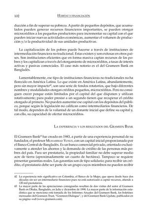 102                                HÁBITAT Y FINANCIACIÓN

ducción a fin de superar su pobreza. A partir de pequeños depósitos, que acumu-
lados pueden generar recursos financieros importantes, se pueden otorgar
microcréditos a los pequeños productores para incrementar su capital con el que
pueden iniciar nuevas actividades económicas, aumentar el volumen de produc-
ción y/o la productividad de sus unidades productivas.

   La capitalización de los pobres puede hacerse a través de instituciones de
intermediación financiera no tradicional. Estas existen y son exitosas en otros paí-
ses. Son instituciones eficientes que en forma masiva captan recursos de los po-
bres y los capitalizan a través del otorgamiento de microcréditos, a tasas de interés
activas y pasivas comerciales. El caso más notorio es el del Grameen Bank en
Bangladés.

    Lamentablemente, ese tipo de instituciones financieras no tradicionales no ha
florecido en América Latina. Lo que existe en América Latina, abundantemente,
pero sin mayor impacto42, son una serie de fondos rotatorios, que bajo diferentes
nombres y modalidades otorgan créditos pequeños, microcréditos. Pero no consi-
guen crecer porque están limitados por el capital del que disponen y utilizan
rotativamente; para poder prestar a un segundo tienen que recuperar el crédito
otorgado al primero. No pueden aumentar ese capital con los depósitos del públi-
co, porque según la legislación no califican como intermediarios financieros. De
tal modo, dependen de la voluntad de un donante inicial que define su capital y,
con ello, su capacidad de ofertar microcréditos.


                                 LA EXPERIENCIA Y LOS RESULTADOS DEL GRAMEEN BANK

El Grameen Bank43 fue creado en 1983, a partir de una experiencia personal de su
fundador, el profesor MUHAMMAD YUNUS, con un capital inicial proporcionado por
el Banco Central de Bangladés. Es un banco comercial privado, orientado exclusi-
vamente a atender los ahorros y la demanda de crédito de las personas más po-
bres del país. Para ser prestatario, la propiedad familiar no debe superar medio
acre de tierra (aproximadamente un cuarto de hectárea). Tampoco se requiere
presentar garantías reales. Las garantías son de tipo solidario; para recibir un cré-
dito, el prestatario debe ser parte de un grupo cuyos miembros no pueden recibir


42 La experiencia más significativa en Colombia, el Banco de la Mujer, que opera desde hace dos
   décadas sin ser un intermediario financiero pues no está autorizado a captar recursos, atiende a
   120 mil prestatarios.
43 La mayor parte de las apreciaciones consignadas resultan de dos visitas del autor al Grameen
   Bank en Dhaka, Bangladés, en Julio y diciembre de 1998. La mayor parte de la información esta-
   dística que se menciona está tomada de los Informes Anuales del Grameen Bank, los boletines
   mensuales del Grameen Trust, “Grameen Dialogue”, y del Grameen Bank Update, publicados en
   su página web (www.grameen.com).
 