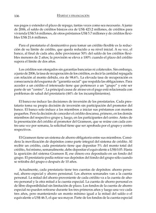 106                            HÁBITAT Y FINANCIACIÓN

sus pagos y extender el plazo de repago, tantas veces como sea necesario. A junio
de 2006, el saldo de créditos básicos era de US$ 423.2 millones, de créditos para
vivienda US$ 5.6 millones, de otros préstamos US$ 5.7 millones y de créditos flexi-
bles US$ 21.6 millones.

   Para el prestatario el desincentivo para tomar un crédito flexible es la reduc-
ción de su límite de crédito, que queda reducido a su nivel inicial. A su vez, el
banco, al final de cada año, debe provisionar 50% del saldo de los créditos flexi-
bles menores de 2 años; la provisión se eleva a 100% cuando el plazo del crédito
supera el límite de dos años.

    Los créditos son otorgados sin garantías bancarias ni colaterales. Sin embargo,
a junio de 2006, la tasa de recuperación de los créditos, es decir la cantidad repagada
con relación al monto debido, era de 98.6%. La elevada tasa de recuperación es
consecuencia del esquema de “garantía social” que respalda las obligaciones. Para
acceder a un crédito el interesado tiene que pertenecer a un “grupo” y este ser
parte de un “centro”. La principal causa de atraso en el pago está relacionada con
problemas de salud del prestatario (44% de los incumplimientos).

    El banco no induce las decisiones de inversión de los prestatarios. Cada pres-
tatario toma su propia decisión de inversión sin participación del promotor del
banco. El banco solo induce a los miembros a iniciar sus préstamos con montos
pequeños. Pero la decisión de conceder el crédito descansa, primero, en los demás
miembros del respectivo grupo y, luego, en los participantes del centro. Antes de
la presentación del crédito al promotor del Grameen, que se reúne con cada cen-
tro una vez por semana, la solicitud tiene que ser aprobada por el grupo y centro
respectivos.

    El Grameen tiene un sistema de ahorro obligatorio entre sus miembros. Consi-
dera la movilización de depósitos como parte integral del sistema de crédito. Al
recibir un crédito, cada prestatario tiene que depositar 5% del monto total del
crédito, Así mismo, semanalmente, debe depositar el equivalente a US$ 0.05. Hasta
la aparición del sistema Grameen II, ese dinero era depositado en un fondo del
grupo. El prestatario podía retirar sus depósitos del fondo del grupo sólo cuando
se retiraba del grupo o después de 10 años.

    Actualmente, cada prestatario tiene tres cuentas de depósitos: ahorro perso-
nal, ahorro especial y ahorro pensional. Los ahorros semanales van a la cuenta
personal. La mitad del ahorro proveniente de cada crédito va a la cuenta de aho-
rro personal y la otra mitad a la cuenta especial. La cuenta de ahorro personal es
de libre disponibilidad sin limitación de plazo. Los fondos de la cuenta de ahorro
especial no pueden retirarse durante los tres primeros años y luego una vez cada
tres años, pero manteniendo un monto mínimo igual a la mitad del saldo o el
equivalente a US$ 46.5, el que sea mayor. Parte de los fondos de la cuenta especial
 