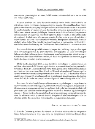 INGRESOS Y VIVIENDA PARA TODOS                          107

son usados para comprar acciones del Grameen, así como lo fueron los recursos
del Fondo del Grupo.

    Existían también una serie de fondos creados con la finalidad de cubrir a los
miembros contra eventuales choques externos. Uno de ellos era el Fondo de Emer-
gencia constituido con el pago de 5 por mil de cada crédito que recibe el miembro.
El fondo otorgaba un seguro en caso de muerte o accidente que resultaba en inva-
lidez, o en caso de robo o pérdida por desastre natural. Actualmente, los prestata-
rios adquieren un seguro de crédito obligatorio. Para el efecto, el prestatario debe
depositar al final de cada año, en una cuenta de ahorro de seguro de crédito, el
equivalente a 2.5% del saldo del crédito recibido. Si el prestatario fallece, la totali-
dad del saldo del crédito es cubierto por el fondo de seguro creado con los intere-
ses de la cuenta de ahorros y los familiares reciben el saldo de la cuenta de ahorro.

    Las tasas de interés que el Grameen cobra por los créditos y paga por los depó-
sitos son reales positivas. La gran diferencia con respecto a las tasas cobradas por
la banca tradicional es que ésta cobra tasas de interés compuestas, mientras que el
Grameen cobra tasas de interés simples, es decir no capitaliza los intereses, y, por
tanto, las tasas resultan mucho menores.

    De tal modo, a junio de 2006, la tasa de interés cobrada por el Grameen para los
créditos básicos era de 20% anual equivalente a una tasa de interés compuesta efec-
tiva anual de 10.2% (casi una tercera parte de lo que se cobra por los microcréditos
en el sistema bancario colombiano), la de créditos de vivienda era 8% anual equiva-
lente a una tasa de interés compuesta efectiva anual de 4.1%, la de créditos de edu-
cación superior era 5% anual equivalente a una tasa de interés compuesta efectiva
anual de 2.6%. La inflación proyectada anual para el 2006 en Bangladés es de 7.2%44.

    Las tasas de interés del Grameen Bank no son reguladas por el organismo de
supervisión bancaria de Bangladés, el Banco Central de Bangladés. En general, el
Grameen no se encuentra sujeto a las reglas de la legislación bancaria tradicional,
pero tiene que cumplir con las obligaciones relativas a reservas legales obligato-
rias en el Banco Central. Su propia ley de creación establece sus propios mecanis-
mos de administración y control interno. En general, el Grameen opera con un
elevado grado de autonomía con respecto a la supervisión bancaria.


                                               LOS PROGRAMAS FILIALES DEL GRAMEEN

El éxito del Graneen y política de atender las diversas necesidades de sus presta-
tarios lo han inducido a crear una serie de programas y empresas filiales. Para

44 CIA, The World Fact Book, www.cia.gov/cia/publications/factbook/geos/bg.html
 
