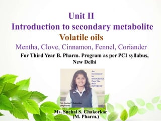 Ms. Snehal S. Chakorkar
(M. Pharm.)
For Third Year B. Pharm. Program as per PCI syllabus,
New Delhi
Unit II
Introduction to secondary metabolite
Volatile oils
Mentha, Clove, Cinnamon, Fennel, Coriander
 