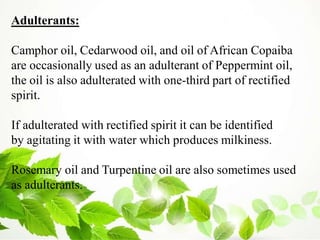 Adulterants:
Camphor oil, Cedarwood oil, and oil of African Copaiba
are occasionally used as an adulterant of Peppermint oil,
the oil is also adulterated with one-third part of rectified
spirit.
If adulterated with rectified spirit it can be identified
by agitating it with water which produces milkiness.
Rosemary oil and Turpentine oil are also sometimes used
as adulterants.
 