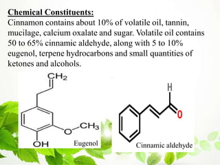 Chemical Constituents:
Cinnamon contains about 10% of volatile oil, tannin,
mucilage, calcium oxalate and sugar. Volatile oil contains
50 to 65% cinnamic aldehyde, along with 5 to 10%
eugenol, terpene hydrocarbons and small quantities of
ketones and alcohols.
Eugenol Cinnamic aldehyde
 