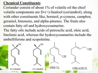 Chemical Constituents
Coriander consist of about 1% of volatile oil the chief
volatile components are D-(+)-linalool (coriandrol), along
with other constituents like, borneol, p-cymene, camphor,
geraniol, limonene, and alpha-pinenes. The fruits also
contain fatty oil and hydroxycoumarins.
The fatty oils include acids of petroselic acid, oleic acid,
linolenic acid, whereas the hydroxycoumarins include the
umbelliferone and scopoletine.
 