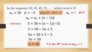 In the sequence 50, 45, 40, 35, … , which term is 5?
𝑎1 = 50 𝑑 = −5 since 45 – 50 = -5
𝑎 𝑛 = 𝑎1 + 𝑛 − 1 𝑑
5 = 50 + 𝑛 − 1 (−5)
𝑛 = 10
𝑎 𝑛 = 5
substitute
𝒏=?
5 = 50 − 5𝑛 + 5
5𝑛 = 50 + 5 − 5
5𝑛 = 50
5 is the 10th term or 𝒂 𝟏𝟎 = 5
 