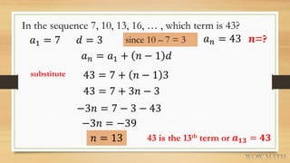 In the sequence 7, 10, 13, 16, … , which term is 43?
𝑎1 = 7 𝑑 = 3 since 10 – 7 = 3
𝑎 𝑛 = 𝑎1 + 𝑛 − 1 𝑑
43 = 7 + 𝑛 − 1 3
𝑛 = 13
𝑎 𝑛 = 43
substitute
𝒏=?
43 = 7 + 3𝑛 − 3
−3𝑛 = 7 − 3 − 43
−3𝑛 = −39
43 is the 13th term or 𝒂 𝟏𝟑 = 𝟒𝟑
 