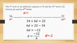 The 4th term of an arithmetic sequence is 34 and the 10th term is 22.
Find 𝑎1, 𝑑, and the 𝑛 𝑡ℎ
𝑡𝑒𝑟𝑚.
𝒅=?
34, _____, _____, _____, _____, _____, 22
4th 𝟏𝟎 𝒕𝒉
34 + 6𝑑 = 22
6𝑑 = 22 − 34
6𝑑 = −12
𝑑 =
−12
6
𝒅=-2
 
