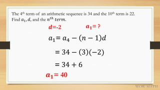 The 4th term of an arithmetic sequence is 34 and the 10th term is 22.
Find 𝑎1, 𝑑, and the 𝑛 𝑡ℎ
𝑡𝑒𝑟𝑚.
𝒅=-2 𝒂 𝟏= ?
𝑎1= 𝑎4 − 𝑛 − 1 𝑑
= 34 − 3 (−2)
= 34 + 6
𝒂 𝟏= 40
 