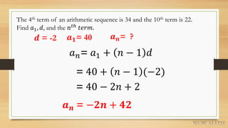 The 4th term of an arithmetic sequence is 34 and the 10th term is 22.
Find 𝑎1, 𝑑, and the 𝑛 𝑡ℎ
𝑡𝑒𝑟𝑚.
𝒅 = -2 𝒂 𝟏= 40
𝑎 𝑛= 𝑎1 + 𝑛 − 1 𝑑
= 40 + 𝑛 − 1 (−2)
= 40 − 2𝑛 + 2
𝒂 𝒏 = −𝟐𝒏 + 𝟒𝟐
𝒂 𝒏= ?
 
