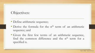 Objectives:
• Define arithmetic sequence;
• Derive the formula for the nth term of an arithmetic
sequence; and
• Given the first few terms of an arithmetic sequence,
find the common difference and the nth term for a
specified n.
 