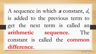 A sequence in which a constant, d,
is added to the previous term to
get the next term is called an
arithmetic sequence. The
constant is called the common
difference.
 