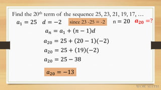 Find the 20th term of the sequence 25, 23, 21, 19, 17, …
𝑎1 = 25 𝑑 = −2 since 23 -25 = -2
𝑎 𝑛 = 𝑎1 + 𝑛 − 1 𝑑
𝑎20 = 25 + 20 − 1 (−2)
𝑎20 = 25 + 19 (−2)
𝑎20 = 25 − 38
𝑎20 = −13
n = 20 𝒂 𝟐𝟎 =?
 
