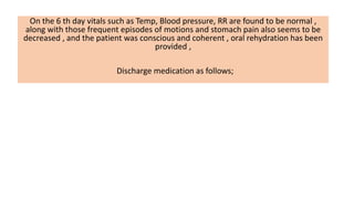 On the 6 th day vitals such as Temp, Blood pressure, RR are found to be normal ,
along with those frequent episodes of motions and stomach pain also seems to be
decreased , and the patient was conscious and coherent , oral rehydration has been
provided ,
Discharge medication as follows;
 