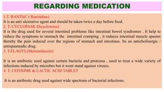 REGARDING MEDICATION
1.T. RANTAC ( Ranitidine)
It is an anti ulcerative agent and should be taken twice a day before food.
2. T. CYCLOPAM( Dicyclomine)
It is the drug used for several intestinal problems like intestinal bowel syndromes . It help to
reduce the symptoms to stomach the intestinal cramping , it reduces intestinal muscle spasms
thereby the pain induced over the regions of stomach and intestines. Its an anticholinergic /
antispasmodic drug.
3. T.FLAGYL(Metronidazole)
It is an antibiotic used against certain bacteria and protozoa , used to treat a wide variety of
infections induced by microbes but it wont stand against viruses.
4. T. CEFIXIME & LACTIC ACID TABLET
It is an antibiotic drug used against wide spectrum of bacterial infections.
 