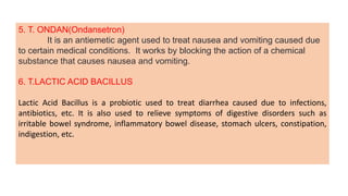 5. T. ONDAN(Ondansetron)
It is an antiemetic agent used to treat nausea and vomiting caused due
to certain medical conditions. It works by blocking the action of a chemical
substance that causes nausea and vomiting.
6. T.LACTIC ACID BACILLUS
Lactic Acid Bacillus is a probiotic used to treat diarrhea caused due to infections,
antibiotics, etc. It is also used to relieve symptoms of digestive disorders such as
irritable bowel syndrome, inflammatory bowel disease, stomach ulcers, constipation,
indigestion, etc.
 