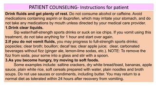 PATIENT COUNSELING- Instructions for patient
Drink fluids and get plenty of rest. Do not consume alcohol or caffeine. Avoid
medications containing aspirin or ibuprofen, which may irritate your stomach, and do
not take any medications by mouth unless directed by your medical care provider.
1.Drink clear liquids.
Sip water/half-strength sports drinks or suck on ice chips. If you vomit using this
treatment, do not take anything for 1 hour and start over again.
2.If you do not vomit fluids, you may progress to full-strength sports drinks;
popsicles; clear broth; bouillon; decaf tea; clear apple juice; clear, carbonated
beverages without fizz (ginger ale, lemon-lime sodas, etc.). NOTE: To remove the
fizz from soda, pour some into a glass and stir with a spoon.
3.As you become hungry, try moving to soft foods.
Some examples include: saltine crackers, dry white bread/toast, bananas, apple
sauce, plain white rice, soft cereals prepared with water, plain noodles and broth
soups. Do not use sauces or condiments, including butter. You may return to a
normal diet as tolerated within 24 hours after recovery from vomiting.
 