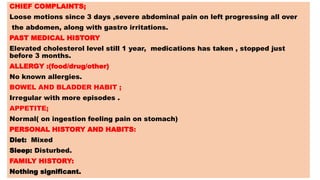 CHIEF COMPLAINTS;
Loose motions since 3 days ,severe abdominal pain on left progressing all over
the abdomen, along with gastro irritations.
PAST MEDICAL HISTORY
Elevated cholesterol level still 1 year, medications has taken , stopped just
before 3 months.
ALLERGY :(food/drug/other)
No known allergies.
BOWEL AND BLADDER HABIT ;
Irregular with more episodes .
APPETITE;
Normal( on ingestion feeling pain on stomach)
PERSONAL HISTORY AND HABITS:
Diet: Mixed
Sleep: Disturbed.
FAMILY HISTORY:
Nothing significant.
 