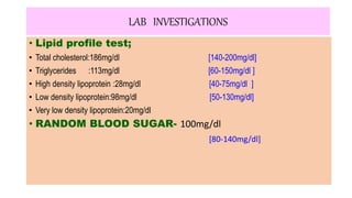 LAB INVESTIGATIONS
• Lipid profile test;
• Total cholesterol:186mg/dl [140-200mg/dl]
• Triglycerides :113mg/dl [60-150mg/dl ]
• High density lipoprotein :28mg/dl [40-75mg/dl ]
• Low density lipoprotein:98mg/dl [50-130mg/dl]
• Very low density lipoprotein:20mg/dl
• RANDOM BLOOD SUGAR- 100mg/dl
[80-140mg/dl]
 