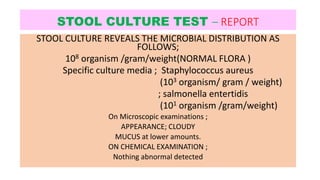 STOOL CULTURE TEST – REPORT
STOOL CULTURE REVEALS THE MICROBIAL DISTRIBUTION AS
FOLLOWS;
108 organism /gram/weight(NORMAL FLORA )
Specific culture media ; Staphylococcus aureus
(103 organism/ gram / weight)
; salmonella entertidis
(101 organism /gram/weight)
On Microscopic examinations ;
APPEARANCE; CLOUDY
MUCUS at lower amounts.
ON CHEMICAL EXAMINATION ;
Nothing abnormal detected
 