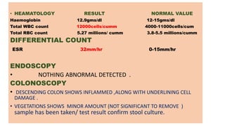 • HEAMATOLOGY RESULT NORMAL VALUE
Haemoglobin 12.9gms/dl 12-15gms/dl
Total WBC count 12000cells/cumm 4000-11000cells/cum
Total RBC count 5.27 millions/ cumm 3.8-5.5 millions/cumm
DIFFERENTIAL COUNT
ESR 32mm/hr 0-15mm/hr
ENDOSCOPY
• NOTHING ABNORMAL DETECTED .
COLONOSCOPY
• DESCENDING COLON SHOWS INFLAMMED ,ALONG WITH UNDERLINING CELL
DAMAGE .
• VEGETATIONS SHOWS MINOR AMOUNT (NOT SIGNIFICANT TO REMOVE )
sample has been taken/ test result confirm stool culture.
 