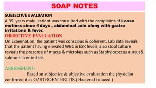 SUBJECTIVE EVALUATION
A 35 years male patient was consulted with the complaints of Loose
motions since 4 days , abdominal pain along with gastro
irritations & fever.
OBJECTIVE EVALUATION
On Examination, the patient was conscious & coherent. Lab data reveals
that the patient having elevated WBC & ESR levels, also stool culture
reveals the presence of mucus & microbes such as Staphylococcus aureus&
salmonella entertidis
ASSESSMENT:
Based on subjective & objective evaluvation the physician
confirmed it as GASTROENTERITIS.( Bacterial induced )
SOAP NOTES
 