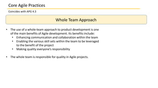 Coincides with APG 4.3
Whole Team Approach
• The use of a whole-team approach to product development is one
of the main benefits of Agile development. Its benefits include:
• Enhancing communication and collaboration within the team
• Enabling the various skill sets within the team to be leveraged
to the benefit of the project
• Making quality everyone’s responsibility
• The whole team is responsible for quality in Agile projects.
Core Agile Practices
 
