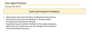 Core Agile Practices
Coincides with APG 2.2
Early and Frequent Feedback
• Agile projects have short iterations enabling the project team to
receive early and continuous feedback on product quality
throughout the development lifecycle.
• By getting frequent customer feedback as the project progresses,
Agile teams can incorporate most new changes into the product,
and the development process.
 