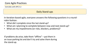 Core Agile Practices
Coincides with APG 5.2
Daily Stand-ups
In iteration-based agile, everyone answers the following questions in a round-
robin fashion:
• What did I complete since the last stand-up?
• What am I planning to complete between now and next stand-up?
• What are my impediments (or risks, blockers, problems)?
If problems do arise, take them “offline” – put them in
an issue parking lot and don’t try and solve them during
the stand-up.
 