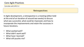 Core Agile Practices
Coincides with APG 5.2
Retrospectives
In Agile development, a retrospective is a meeting (often held
at the end of an iteration of around two weeks) to discuss
what was successful, what could be improved, and how to
incorporate the improvements and retain the successes in
future iterations.
• What worked well?
• What didn’t work well?
• What have I learned?
• What still puzzles me?
 
