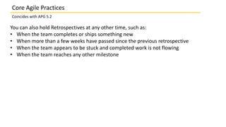 Core Agile Practices
Coincides with APG 5.2
You can also hold Retrospectives at any other time, such as:
• When the team completes or ships something new
• When more than a few weeks have passed since the previous retrospective
• When the team appears to be stuck and completed work is not flowing
• When the team reaches any other milestone
 