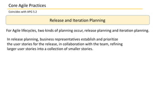 Core Agile Practices
Coincides with APG 5.2
Release and Iteration Planning
For Agile lifecycles, two kinds of planning occur, release planning and iteration planning.
In release planning, business representatives establish and prioritize
the user stories for the release, in collaboration with the team, refining
larger user stories into a collection of smaller stories.
 