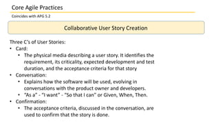Collaborative User Story Creation
Three C’s of User Stories:
• Card:
• The physical media describing a user story. It identifies the
requirement, its criticality, expected development and test
duration, and the acceptance criteria for that story
• Conversation:
• Explains how the software will be used, evolving in
conversations with the product owner and developers.
• “As a” - “I want” - “So that I can” or Given, When, Then.
• Confirmation:
• The acceptance criteria, discussed in the conversation, are
used to confirm that the story is done.
Core Agile Practices
Coincides with APG 5.2
 