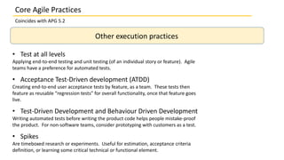 Other execution practices
• Test at all levels
Applying end-to-end testing and unit testing (of an individual story or feature). Agile
teams have a preference for automated tests.
• Acceptance Test-Driven development (ATDD)
Creating end-to-end user acceptance tests by feature, as a team. These tests then
feature as reusable “regression tests” for overall functionality, once that feature goes
live.
• Test-Driven Development and Behaviour Driven Development
Writing automated tests before writing the product code helps people mistake-proof
the product. For non-software teams, consider prototyping with customers as a test.
• Spikes
Are timeboxed research or experiments. Useful for estimation, acceptance criteria
definition, or learning some critical technical or functional element.
Core Agile Practices
Coincides with APG 5.2
 