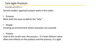 Servant leaders approach project work in this order:
• Purpose
Work with the team to define the “why”
• People
Creating an environment where everyone can succeed
• Process
Look at the results over the process – if a team delivers value
often and reflects on the product and the process, it is agile.
Core Agile Practices
Coincides with APG 5.2
 