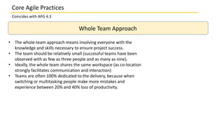 Coincides with APG 4.3
Whole Team Approach
• The whole-team approach means involving everyone with the
knowledge and skills necessary to ensure project success.
• The team should be relatively small (successful teams have been
observed with as few as three people and as many as nine).
• Ideally, the whole team shares the same workspace (as co-location
strongly facilitates communication and interaction)
• Teams are often 100% dedicated to the delivery, because when
switching or multitasking people make more mistakes and
experience between 20% and 40% loss of productivity.
Core Agile Practices
 