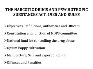 THE NARCOTIC DRUGS AND PSYCHOTROPIC
SUBSTANCES ACT, 1985 AND RULES
➢Objectives, Definitions, Authorities and Officers
➢Constitution and function of NDPS committee
➢National fund for controlling the drug abuse
➢Opium Poppy cultivation
➢Manufacture, Sale and export of opium
➢Offences and Penalties.
 