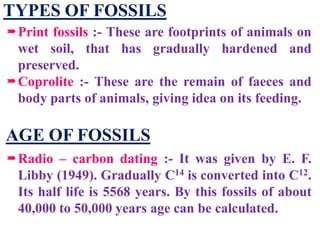 TYPES OF FOSSILS
Print fossils :- These are footprints of animals on
wet soil, that has gradually hardened and
preserved.
Coprolite :- These are the remain of faeces and
body parts of animals, giving idea on its feeding.
AGE OF FOSSILS
Radio – carbon dating :- It was given by E. F.
Libby (1949). Gradually C14 is converted into C12.
Its half life is 5568 years. By this fossils of about
40,000 to 50,000 years age can be calculated.
 