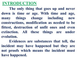 INTRODUCTION
The only thing that goes up and never
down is time or age. With time and age,
many things change including new
constructions, modification as needed to be
fittest, destruction of unfit ones and even
extinction. All these things are under
evolution.
Evidences are substances that tell, the
incident may have happened but they are
not proofs which means the incident must
have happened.
 