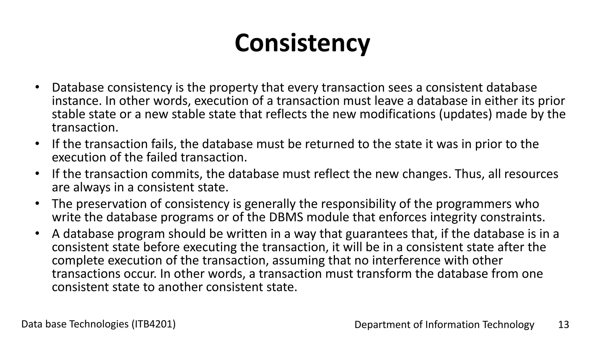 Department of Information Technology 13Data base Technologies (ITB4201)
Consistency
• Database consistency is the property that every transaction sees a consistent database
instance. In other words, execution of a transaction must leave a database in either its prior
stable state or a new stable state that reflects the new modifications (updates) made by the
transaction.
• If the transaction fails, the database must be returned to the state it was in prior to the
execution of the failed transaction.
• If the transaction commits, the database must reflect the new changes. Thus, all resources
are always in a consistent state.
• The preservation of consistency is generally the responsibility of the programmers who
write the database programs or of the DBMS module that enforces integrity constraints.
• A database program should be written in a way that guarantees that, if the database is in a
consistent state before executing the transaction, it will be in a consistent state after the
complete execution of the transaction, assuming that no interference with other
transactions occur. In other words, a transaction must transform the database from one
consistent state to another consistent state.
 