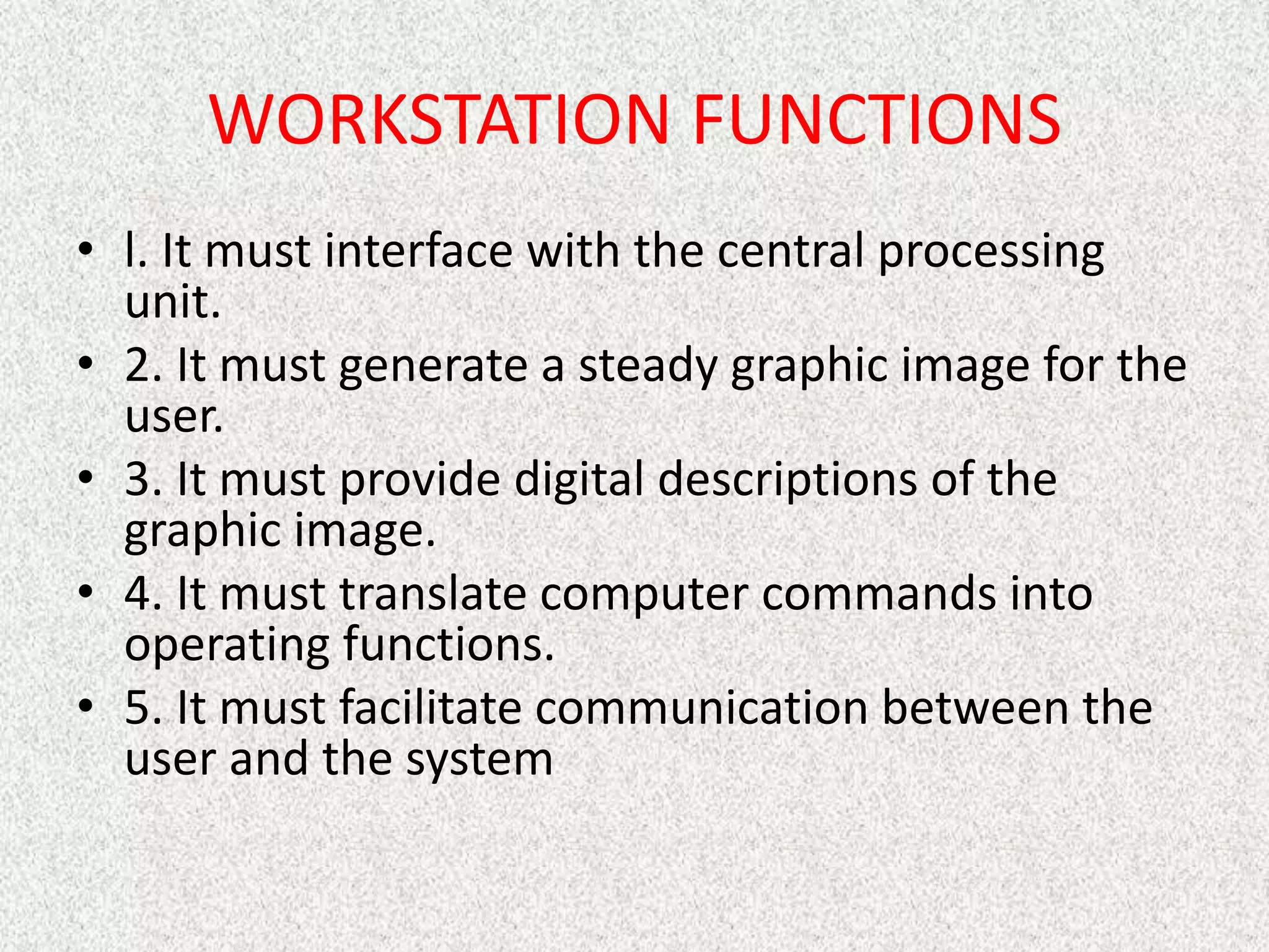 WORKSTATION FUNCTIONS
• l. It must interface with the central processing
unit.
• 2. It must generate a steady graphic image for the
user.
• 3. It must provide digital descriptions of the
graphic image.
• 4. It must translate computer commands into
operating functions.
• 5. It must facilitate communication between the
user and the system