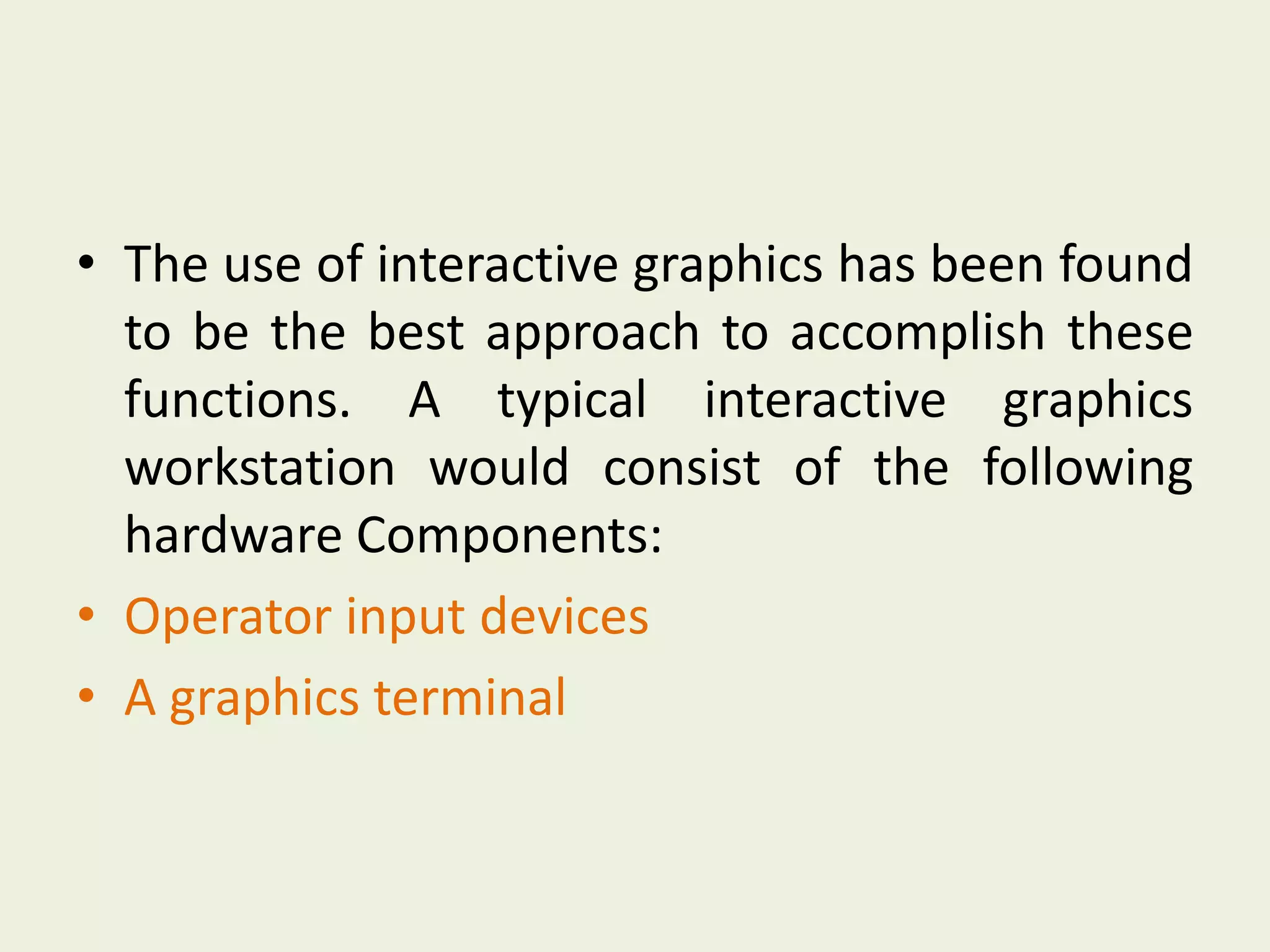 • The use of interactive graphics has been found
to be the best approach to accomplish these
functions. A typical interactive graphics
workstation would consist of the following
hardware Components:
• Operator input devices
• A graphics terminal