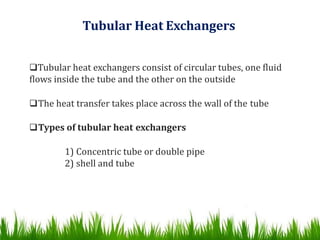 Tubular Heat Exchangers
Tubular heat exchangers consist of circular tubes, one fluid
flows inside the tube and the other on the outside
The heat transfer takes place across the wall of the tube
Types of tubular heat exchangers
1) Concentric tube or double pipe
2) shell and tube
 