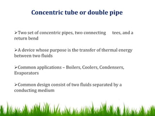 Concentric tube or double pipe
Two set of concentric pipes, two connecting tees, and a
return bend
A device whose purpose is the transfer of thermal energy
between two fluids
Common applications – Boilers, Coolers, Condensers,
Evaporators
Common design consist of two fluids separated by a
conducting medium
 
