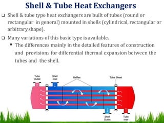 Shell & Tube Heat Exchangers
 Shell & tube type heat exchangers are built of tubes (round or
rectangular in general) mounted in shells (cylindrical, rectangular or
arbitraryshape).
 Many variations of this basic type is available.
 The differences mainly in the detailed features of construction
and provisions for differential thermal expansion between the
tubes and the shell.
 